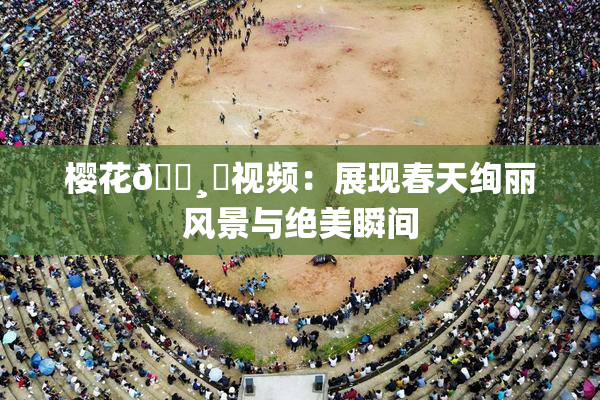 樱花🌸‌视频：展现春天绚丽风景与绝美瞬间