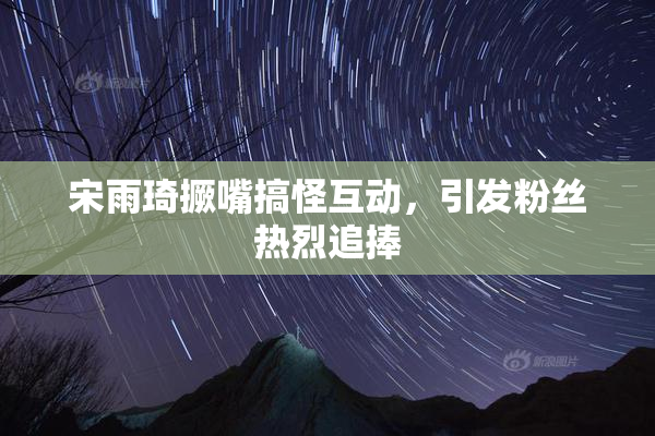 宋雨琦撅嘴搞怪互动，引发粉丝热烈追捧