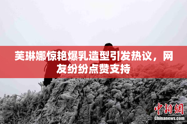 芙琳娜惊艳爆乳造型引发热议，网友纷纷点赞支持