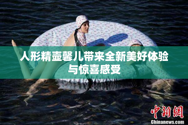 人形精壶馨儿带来全新美好体验与惊喜感受