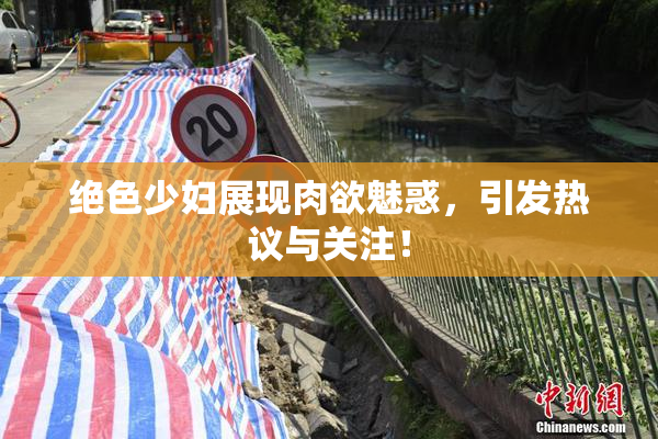 绝色少妇展现肉欲魅惑，引发热议与关注！