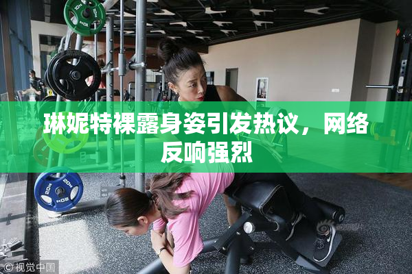 琳妮特裸露身姿引发热议，网络反响强烈