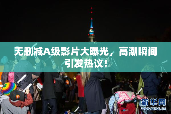 无删减A级影片大曝光，高潮瞬间引发热议！
