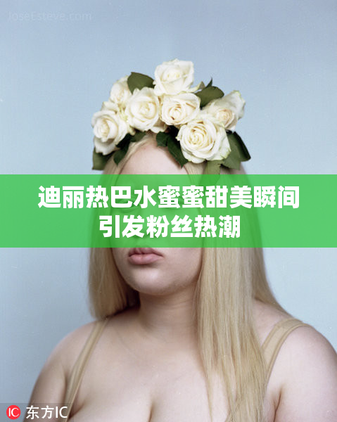 迪丽热巴水蜜蜜甜美瞬间引发粉丝热潮