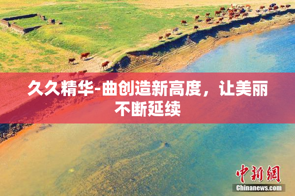 久久精华-曲创造新高度，让美丽不断延续