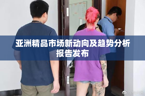 亚洲精品市场新动向及趋势分析报告发布