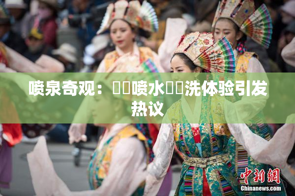喷泉奇观：❌‌喷水❌‌洗体验引发热议