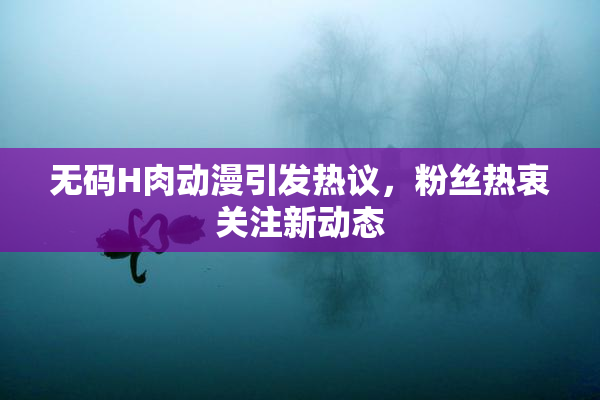 无码H肉动漫引发热议，粉丝热衷关注新动态
