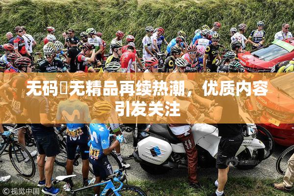 无码囯无精品再续热潮，优质内容引发关注