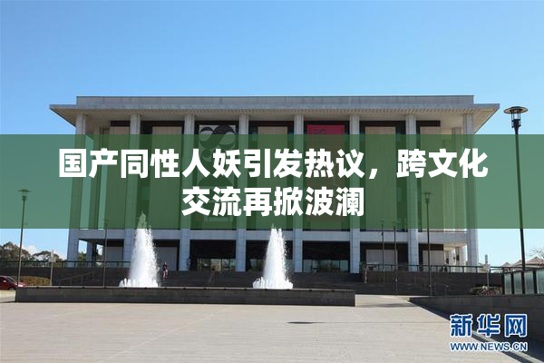 国产同性人妖引发热议，跨文化交流再掀波澜