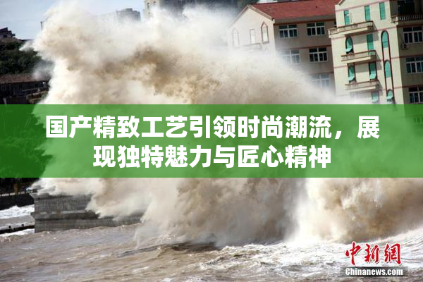 国产精致工艺引领时尚潮流，展现独特魅力与匠心精神
