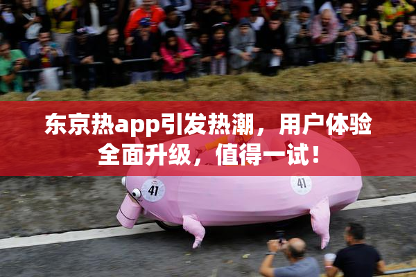 东京热app引发热潮，用户体验全面升级，值得一试！