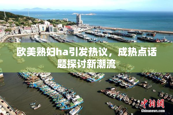 欧美熟妇ha引发热议，成热点话题探讨新潮流