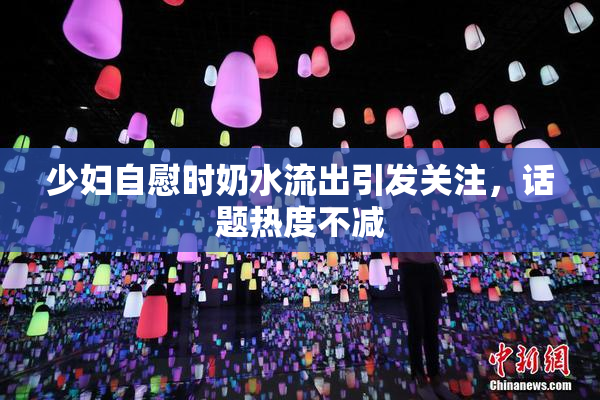 少妇自慰时奶水流出引发关注，话题热度不减