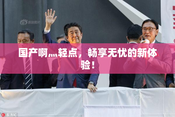 国产啊灬轻点，畅享无忧的新体验！