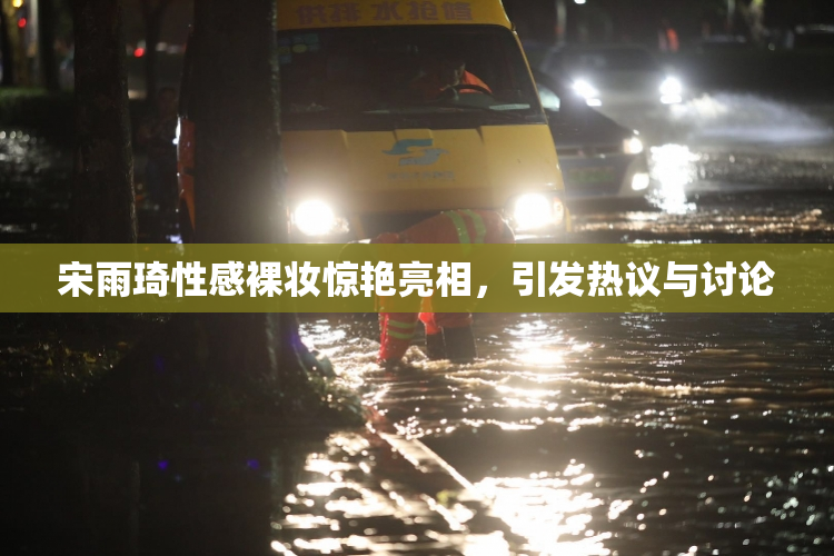 宋雨琦性感裸妆惊艳亮相，引发热议与讨论