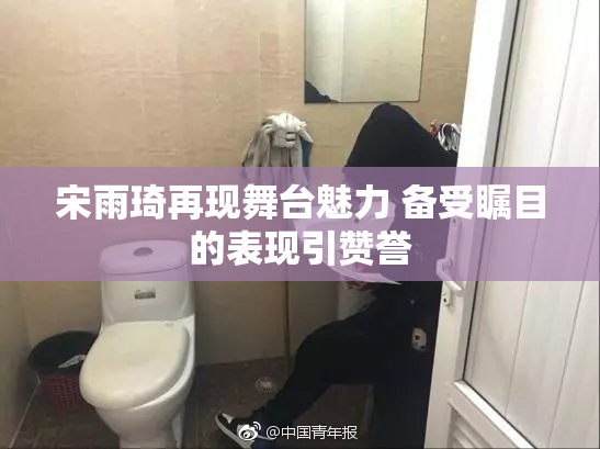 宋雨琦再现舞台魅力 备受瞩目的表现引赞誉