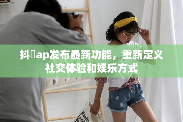 抖抈ap发布最新功能，重新定义社交体验和娱乐方式
