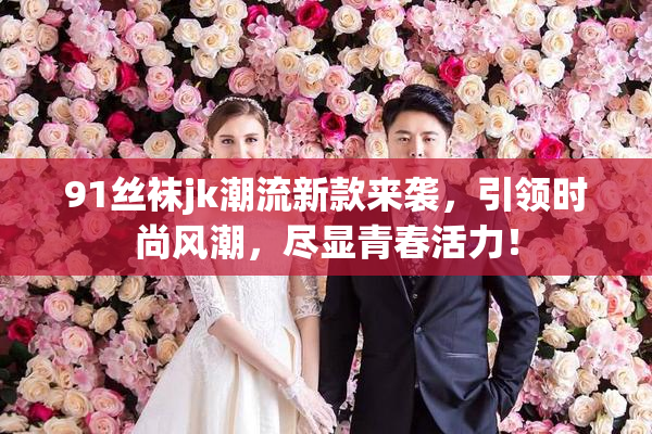 91丝袜jk潮流新款来袭，引领时尚风潮，尽显青春活力！