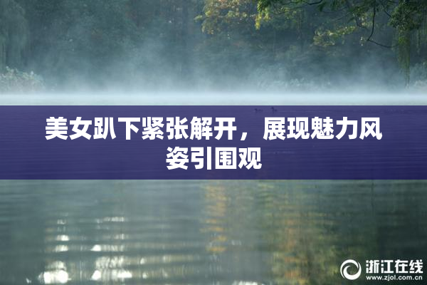 美女趴下紧张解开，展现魅力风姿引围观