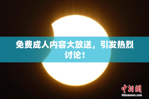 免费成人内容大放送，引发热烈讨论！