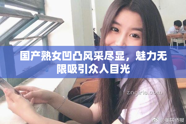 国产熟女凹凸风采尽显，魅力无限吸引众人目光