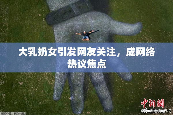 大乳奶女引发网友关注，成网络热议焦点