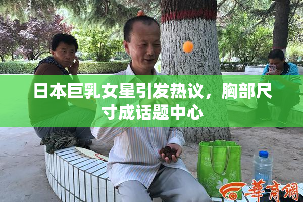 日本巨乳女星引发热议，胸部尺寸成话题中心