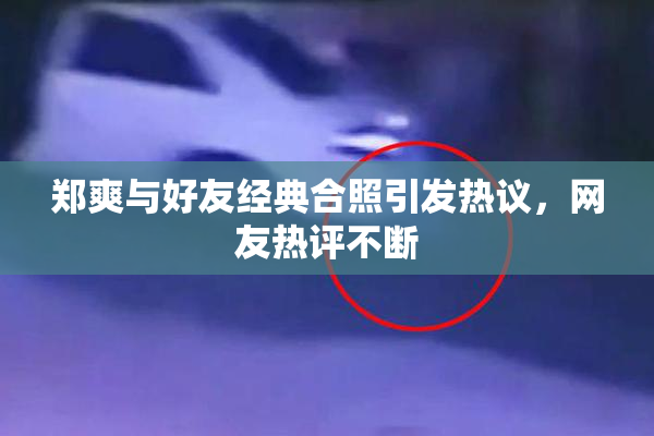郑爽与好友经典合照引发热议，网友热评不断