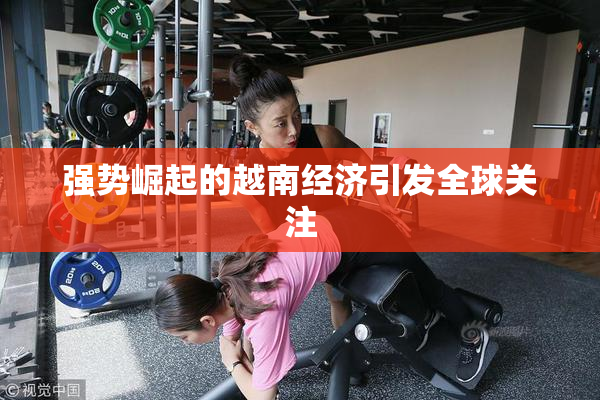 强势崛起的越南经济引发全球关注