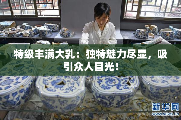 特级丰满大乳：独特魅力尽显，吸引众人目光！
