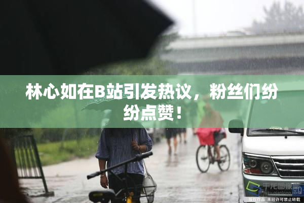 林心如在B站引发热议，粉丝们纷纷点赞！