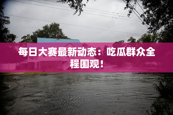 每日大赛最新动态：吃瓜群众全程围观！