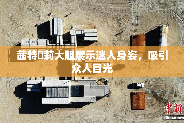 茜特菈莉大胆展示迷人身姿，吸引众人目光