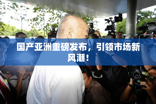 国产亚洲重磅发布，引领市场新风潮！