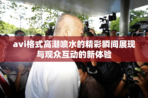 avi格式高潮喷水的精彩瞬间展现与观众互动的新体验