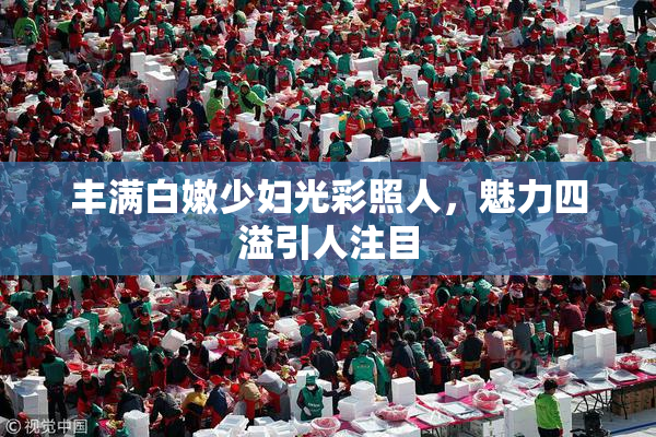 丰满白嫩少妇光彩照人，魅力四溢引人注目