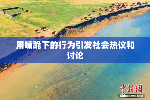 用嘴跪下的行为引发社会热议和讨论
