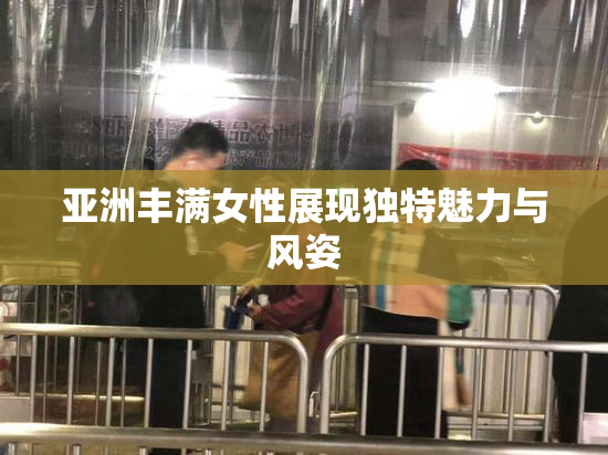 亚洲丰满女性展现独特魅力与风姿