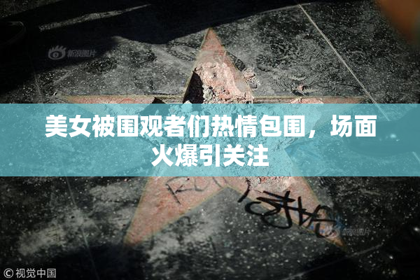 美女被围观者们热情包围，场面火爆引关注
