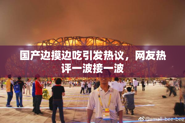 国产边摸边吃引发热议，网友热评一波接一波