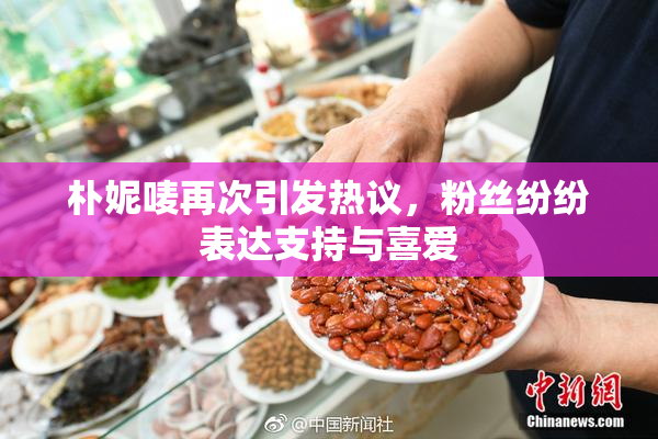 朴妮唛再次引发热议，粉丝纷纷表达支持与喜爱
