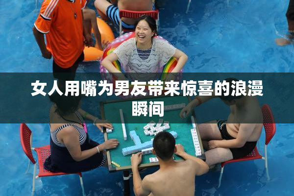 女人用嘴为男友带来惊喜的浪漫瞬间