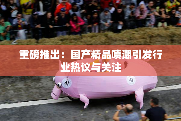 重磅推出：国产精品喷潮引发行业热议与关注