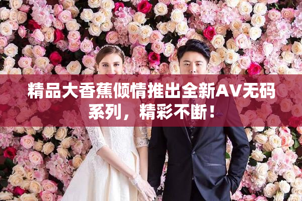 精品大香蕉倾情推出全新AV无码系列，精彩不断！