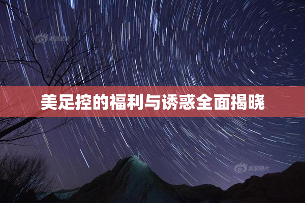 美足控的福利与诱惑全面揭晓