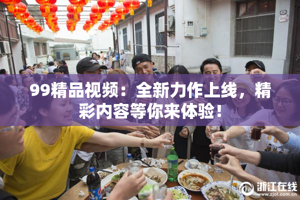 99精品视频：全新力作上线，精彩内容等你来体验！