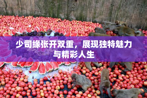 少司缘张开双重，展现独特魅力与精彩人生
