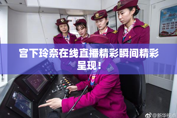 宫下玲奈在线直播精彩瞬间精彩呈现！