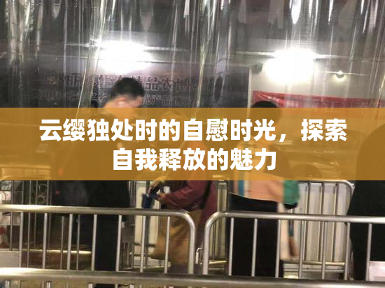 云缨独处时的自慰时光，探索自我释放的魅力